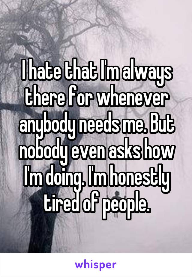 I hate that I'm always there for whenever anybody needs me. But nobody even asks how I'm doing. I'm honestly tired of people.