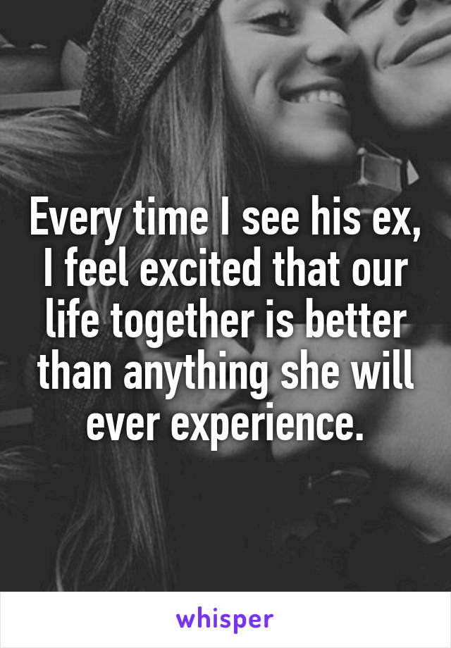 Every time I see his ex, I feel excited that our life together is better than anything she will ever experience.