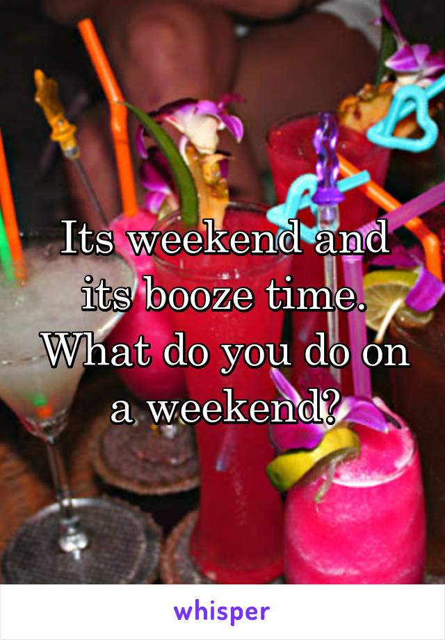 Its weekend and its booze time. What do you do on a weekend?