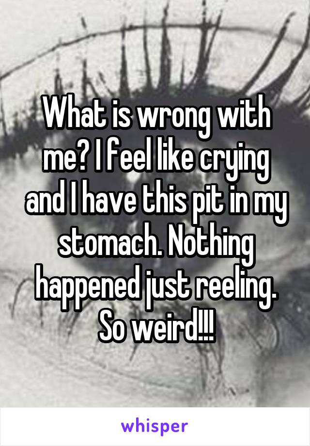 What is wrong with me? I feel like crying and I have this pit in my stomach. Nothing happened just reeling. So weird!!!