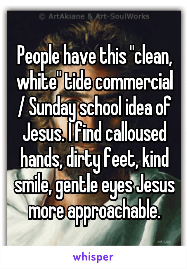 People have this "clean, white" tide commercial / Sunday school idea of Jesus. I find calloused hands, dirty feet, kind smile, gentle eyes Jesus more approachable.