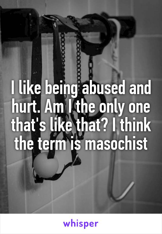 I like being abused and hurt. Am I the only one that's like that? I think the term is masochist