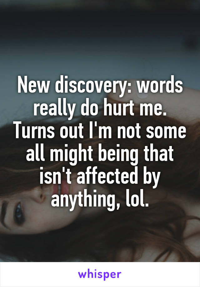 New discovery: words really do hurt me. Turns out I'm not some all might being that isn't affected by anything, lol.