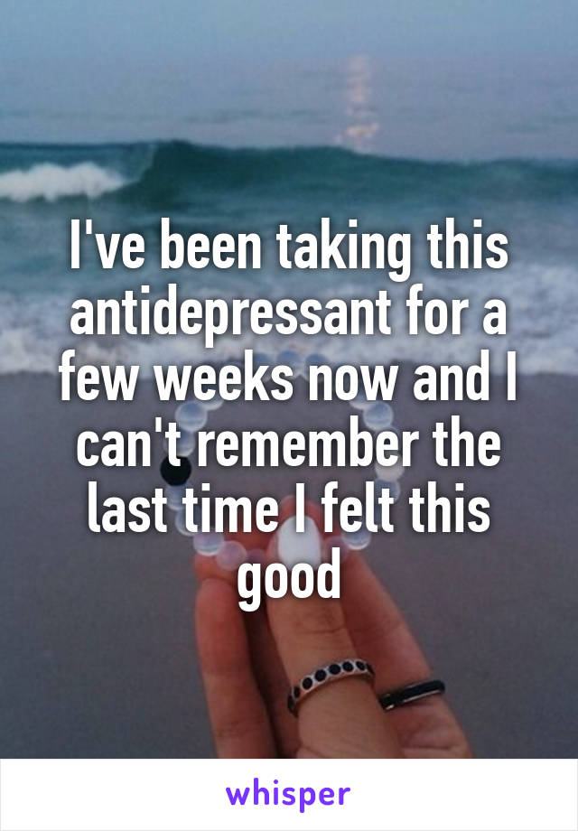 I've been taking this antidepressant for a few weeks now and I can't remember the last time I felt this good