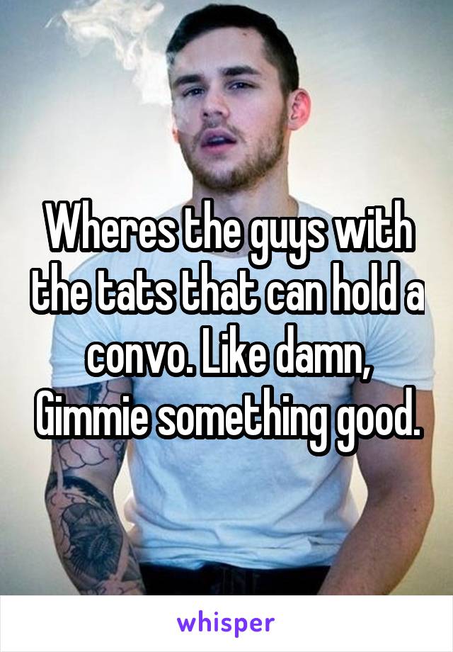 Wheres the guys with the tats that can hold a convo. Like damn, Gimmie something good.