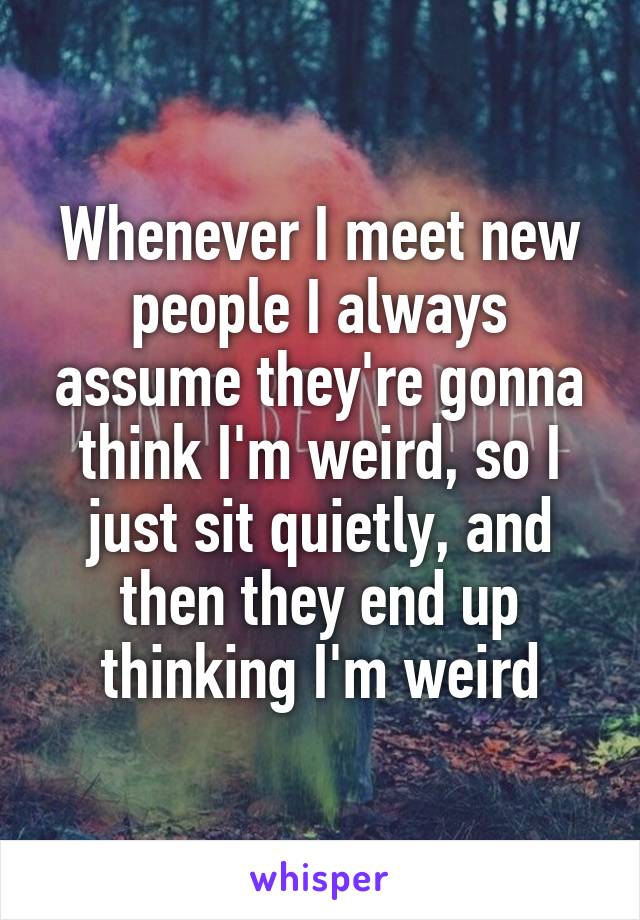 Whenever I meet new people I always assume they're gonna think I'm weird, so I just sit quietly, and then they end up thinking I'm weird