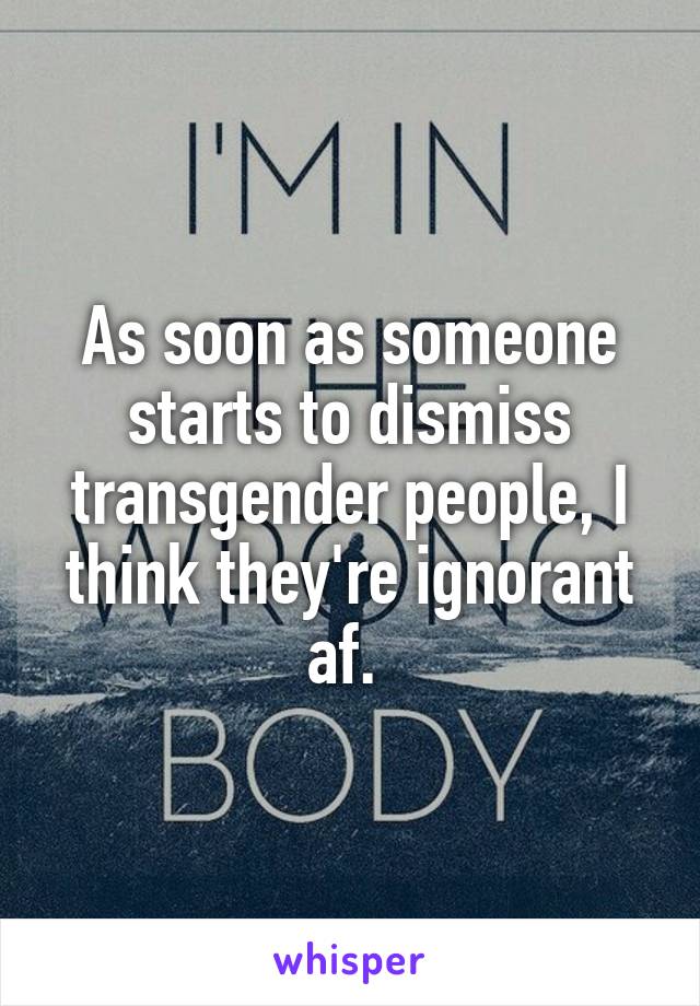 As soon as someone starts to dismiss transgender people, I think they're ignorant af. 