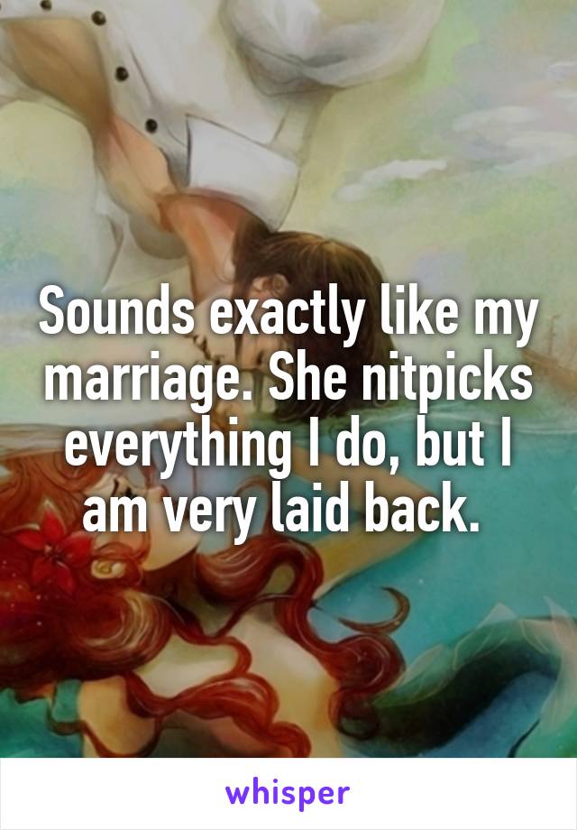 Sounds exactly like my marriage. She nitpicks everything I do, but I am very laid back. 