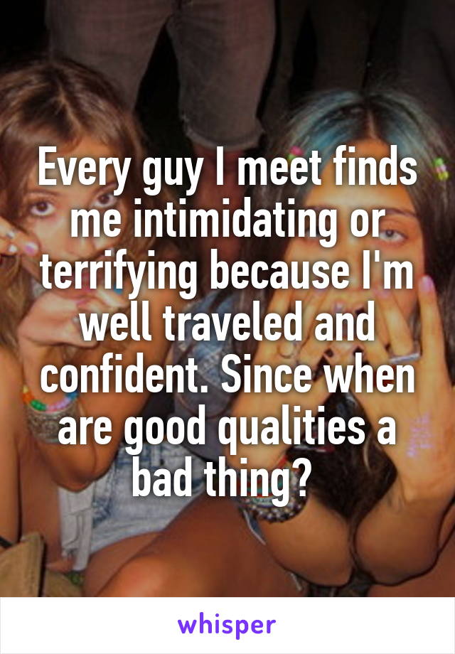 Every guy I meet finds me intimidating or terrifying because I'm well traveled and confident. Since when are good qualities a bad thing? 