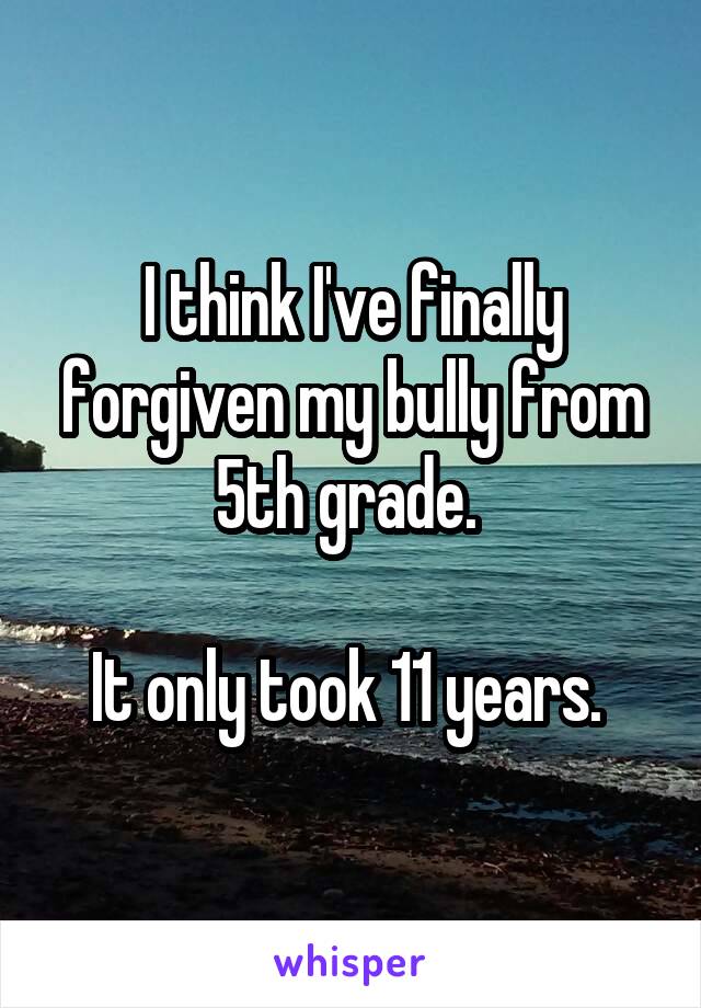 I think I've finally forgiven my bully from 5th grade. 

It only took 11 years. 