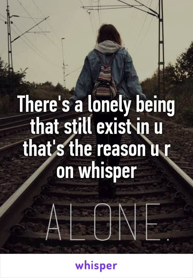 There's a lonely being that still exist in u that's the reason u r on whisper