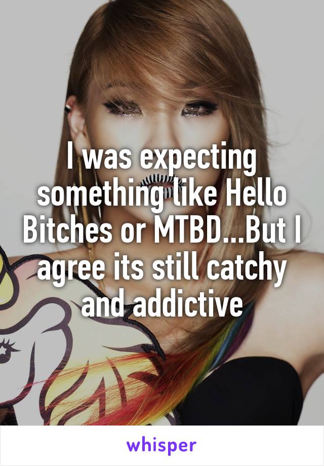 I was expecting something like Hello Bitches or MTBD...But I agree its still catchy and addictive