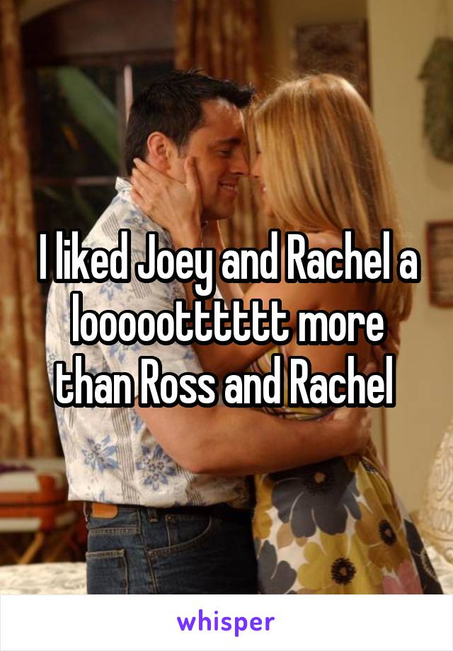 I liked Joey and Rachel a loooootttttt more than Ross and Rachel 