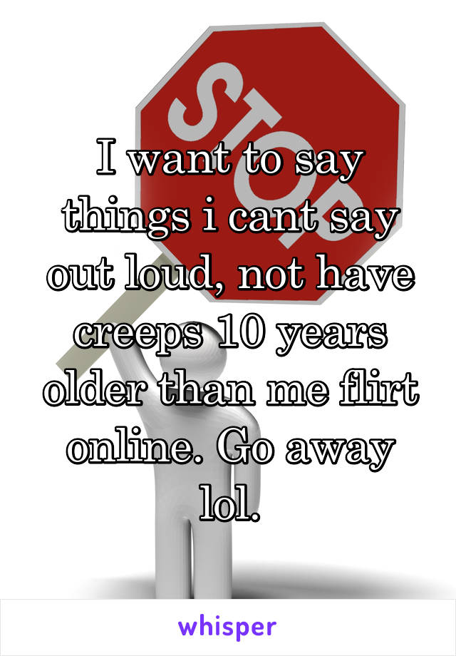 I want to say things i cant say out loud, not have creeps 10 years older than me flirt online. Go away lol.