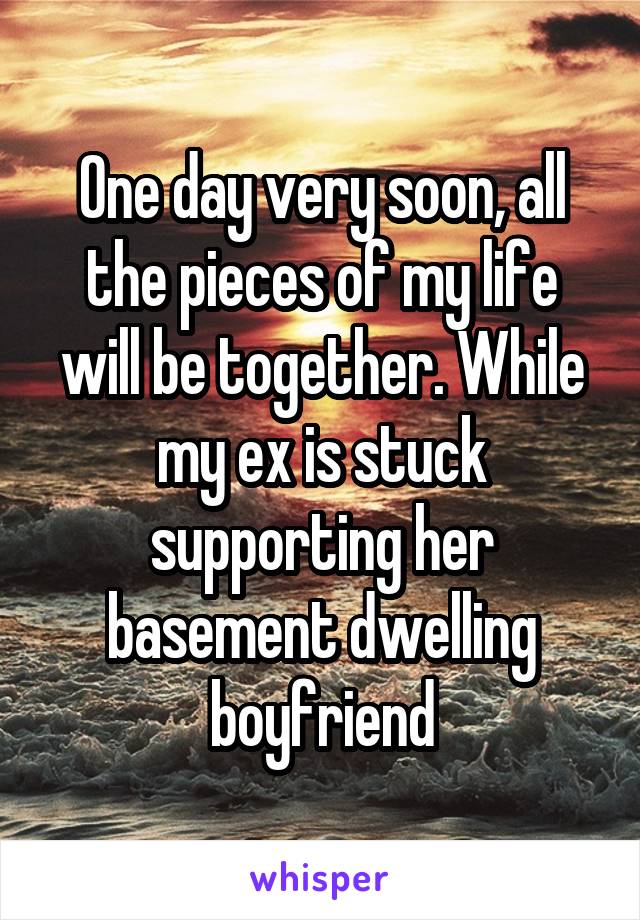 One day very soon, all the pieces of my life will be together. While my ex is stuck supporting her basement dwelling boyfriend