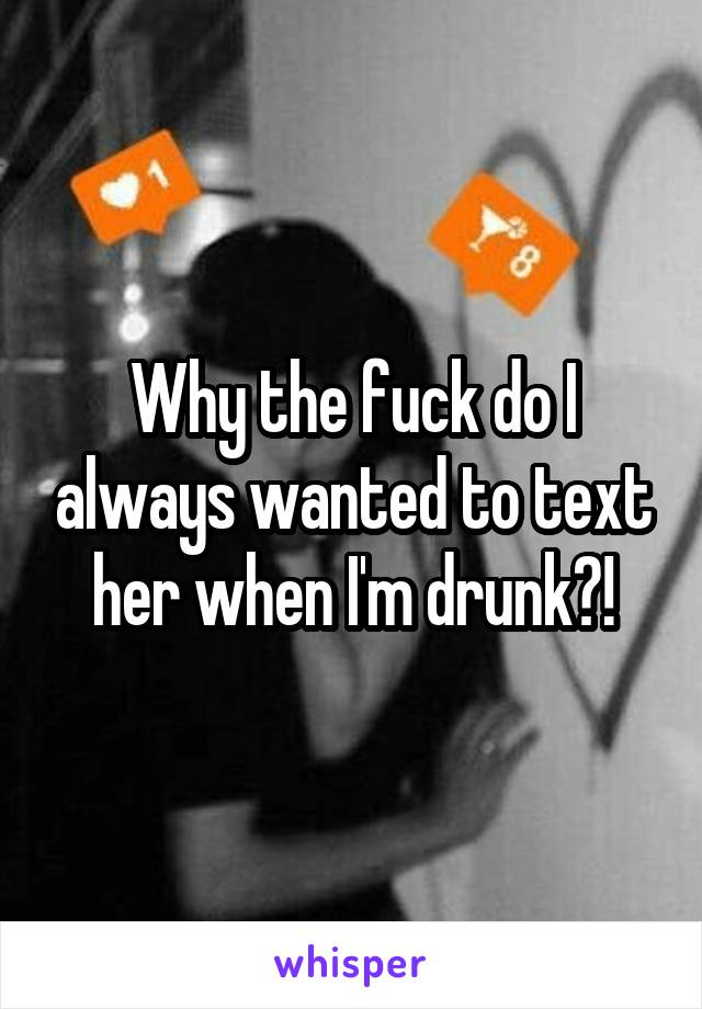 Why the fuck do I always wanted to text her when I'm drunk?!