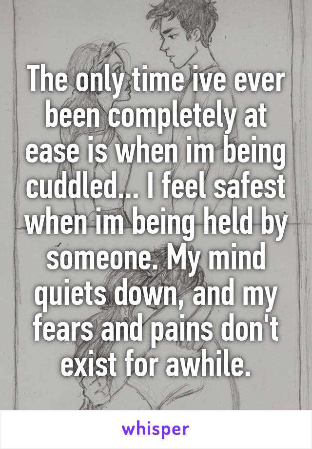 The only time ive ever been completely at ease is when im being cuddled... I feel safest when im being held by someone. My mind quiets down, and my fears and pains don't exist for awhile.