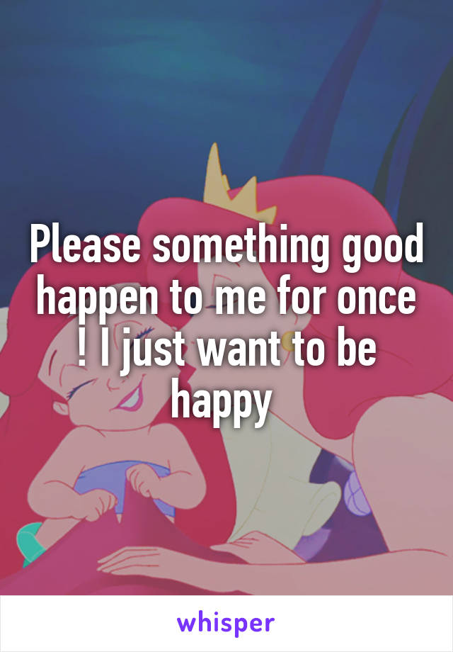 Please something good happen to me for once ! I just want to be happy 