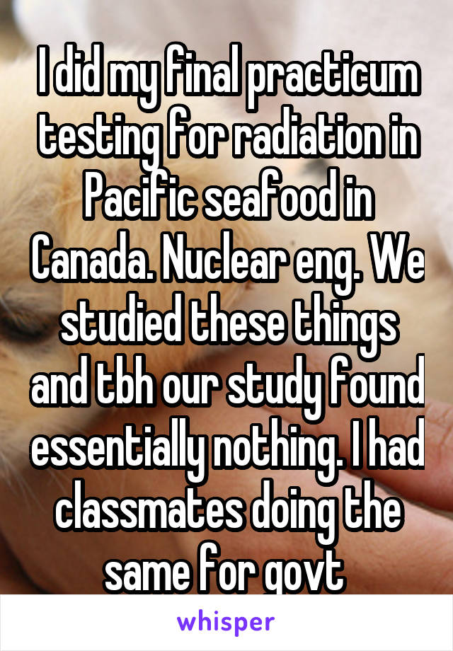 I did my final practicum testing for radiation in Pacific seafood in Canada. Nuclear eng. We studied these things and tbh our study found essentially nothing. I had classmates doing the same for govt 