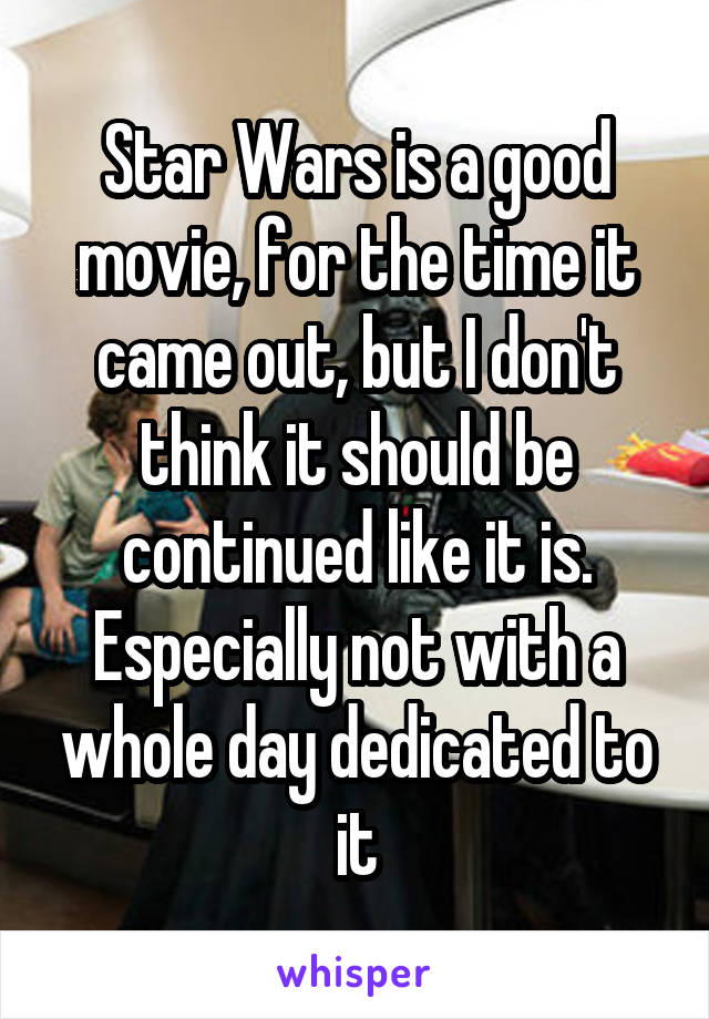 Star Wars is a good movie, for the time it came out, but I don't think it should be continued like it is. Especially not with a whole day dedicated to it