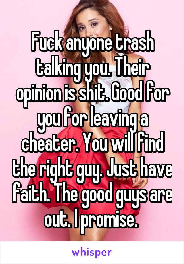 Fuck anyone trash talking you. Their opinion is shit. Good for you for leaving a cheater. You will find the right guy. Just have faith. The good guys are out. I promise. 