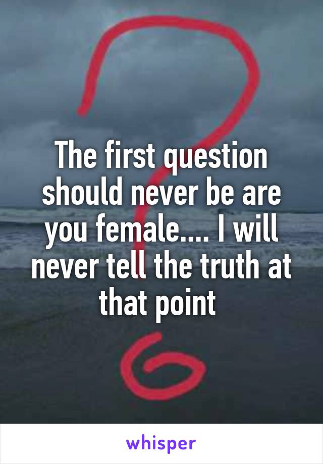 The first question should never be are you female.... I will never tell the truth at that point 