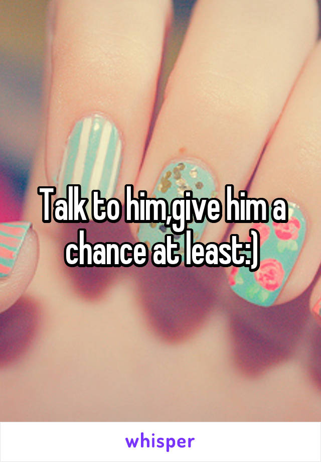 Talk to him,give him a chance at least:)