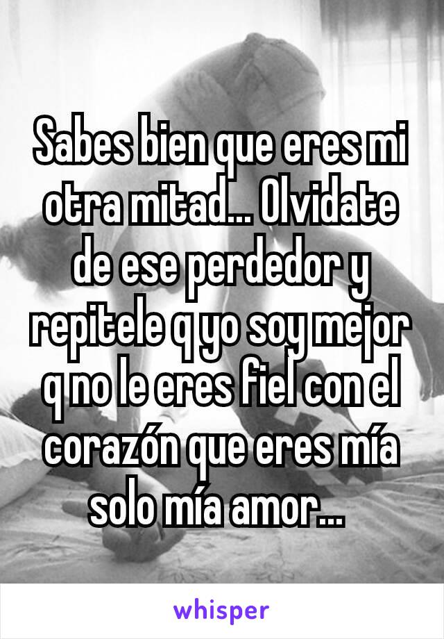 Sabes bien que eres mi otra mitad... Olvidate de ese perdedor y repitele q yo soy mejor q no le eres fiel con el corazón que eres mía solo mía amor... 