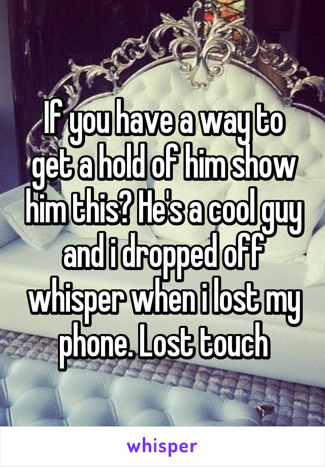 If you have a way to get a hold of him show him this? He's a cool guy and i dropped off whisper when i lost my phone. Lost touch