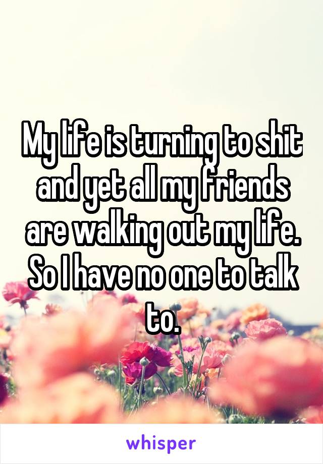 My life is turning to shit and yet all my friends are walking out my life. So I have no one to talk to.