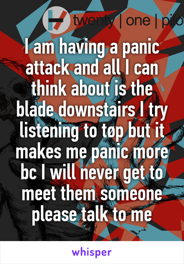 I am having a panic attack and all I can think about is the blade downstairs I try listening to tøp but it makes me panic more bc I will never get to meet them someone please talk to me