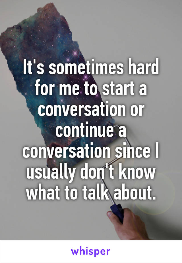 It's sometimes hard for me to start a conversation or continue a conversation since I usually don't know what to talk about.