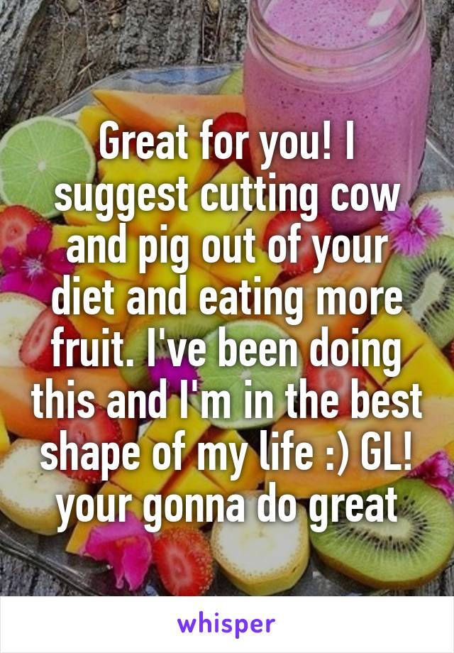 Great for you! I suggest cutting cow and pig out of your diet and eating more fruit. I've been doing this and I'm in the best shape of my life :) GL! your gonna do great