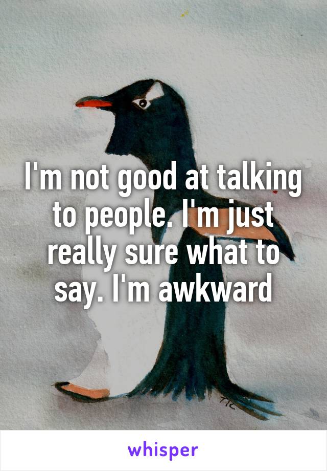 I'm not good at talking to people. I'm just really sure what to say. I'm awkward