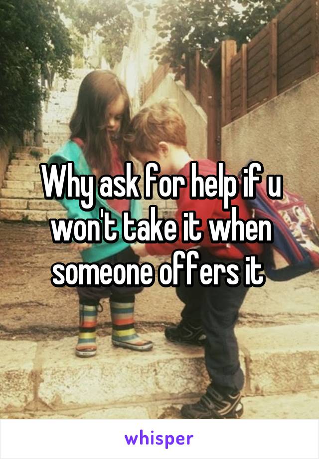 Why ask for help if u won't take it when someone offers it 