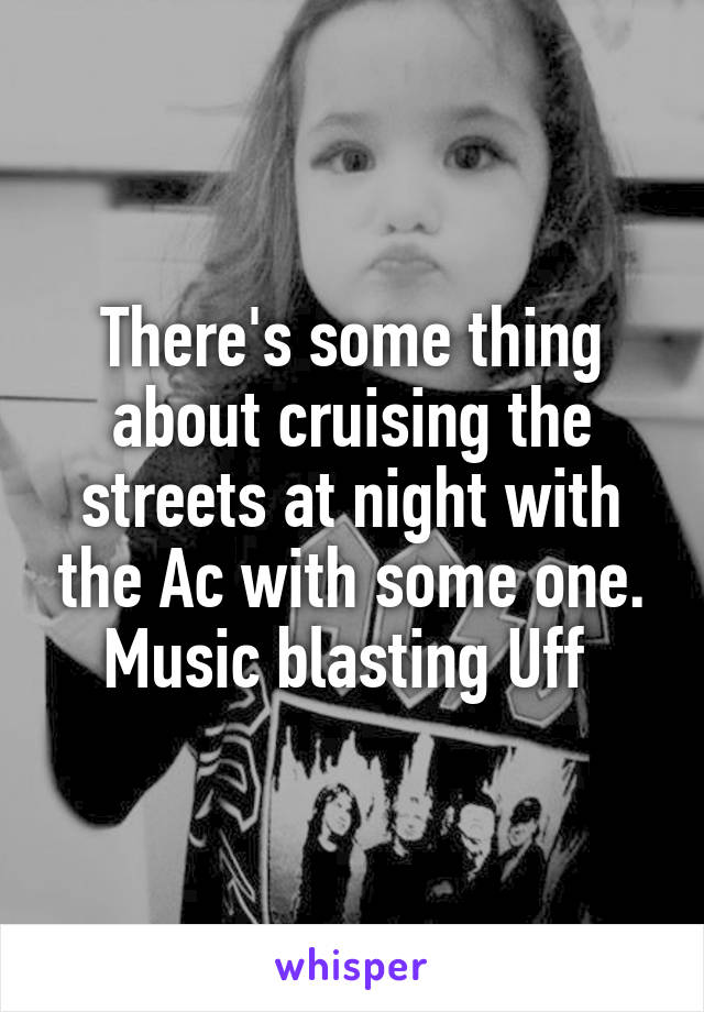 There's some thing about cruising the streets at night with the Ac with some one. Music blasting Uff 