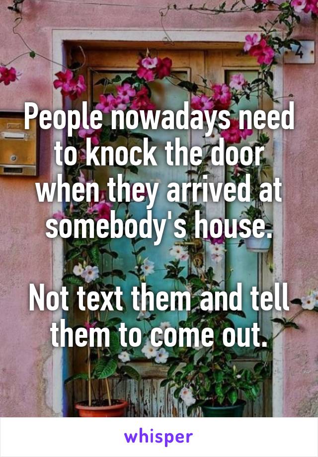 People nowadays need to knock the door when they arrived at somebody's house.

Not text them and tell them to come out.