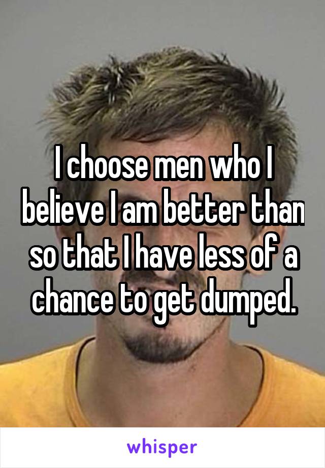 I choose men who I believe I am better than so that I have less of a chance to get dumped.