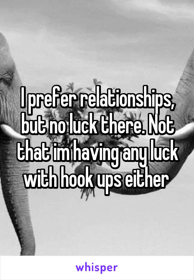 I prefer relationships, but no luck there. Not that im having any luck with hook ups either 