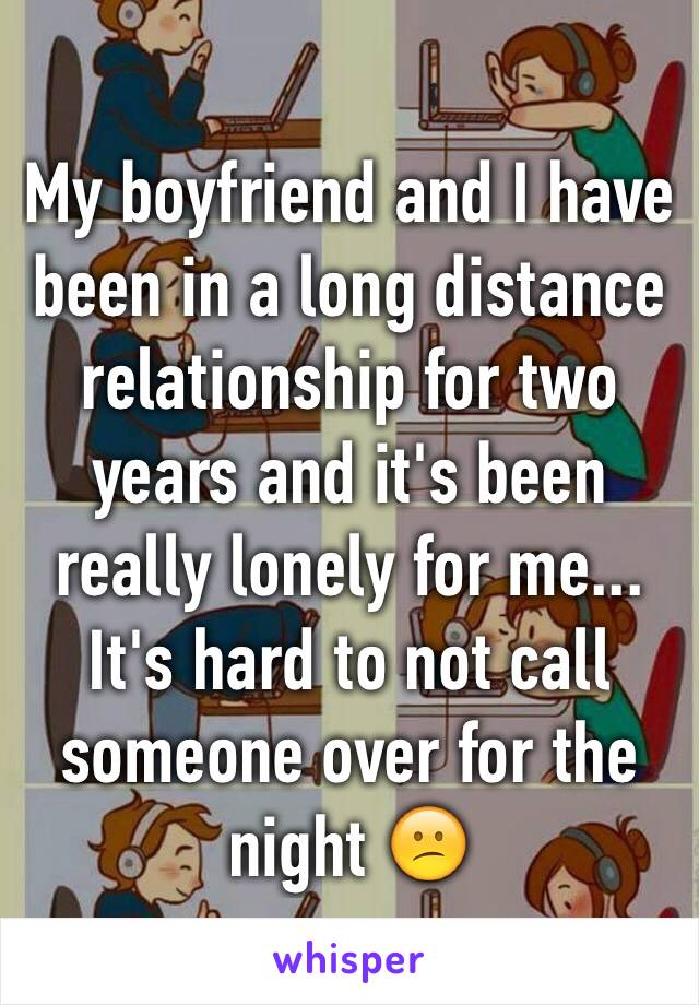 My boyfriend and I have been in a long distance relationship for two years and it's been really lonely for me... It's hard to not call someone over for the night 😕