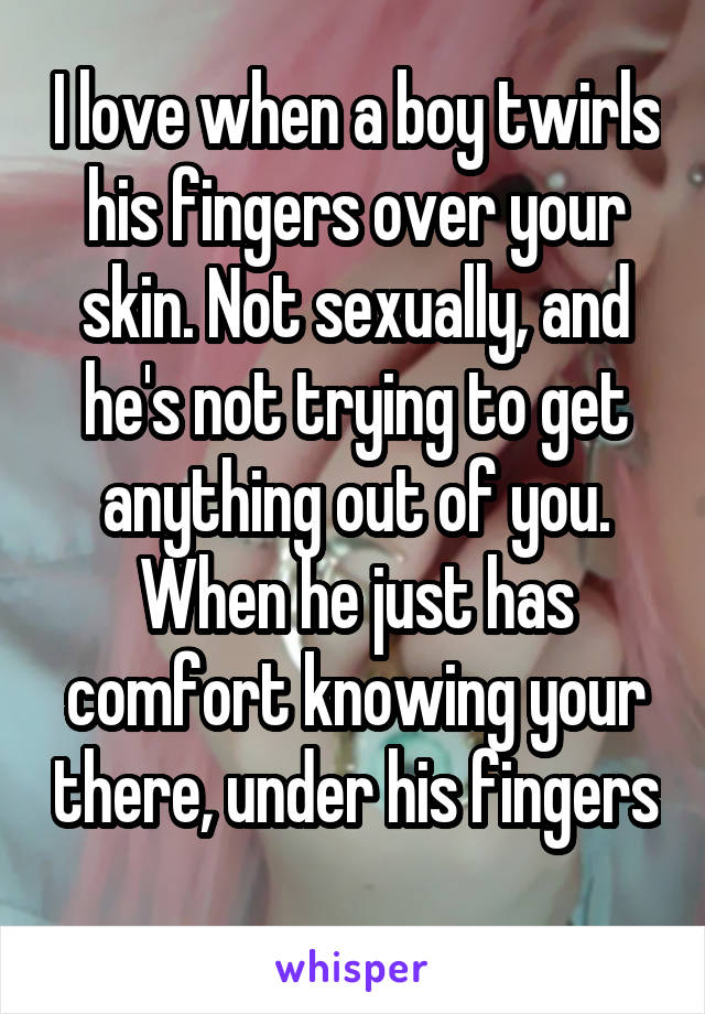 I love when a boy twirls his fingers over your skin. Not sexually, and he's not trying to get anything out of you. When he just has comfort knowing your there, under his fingers 