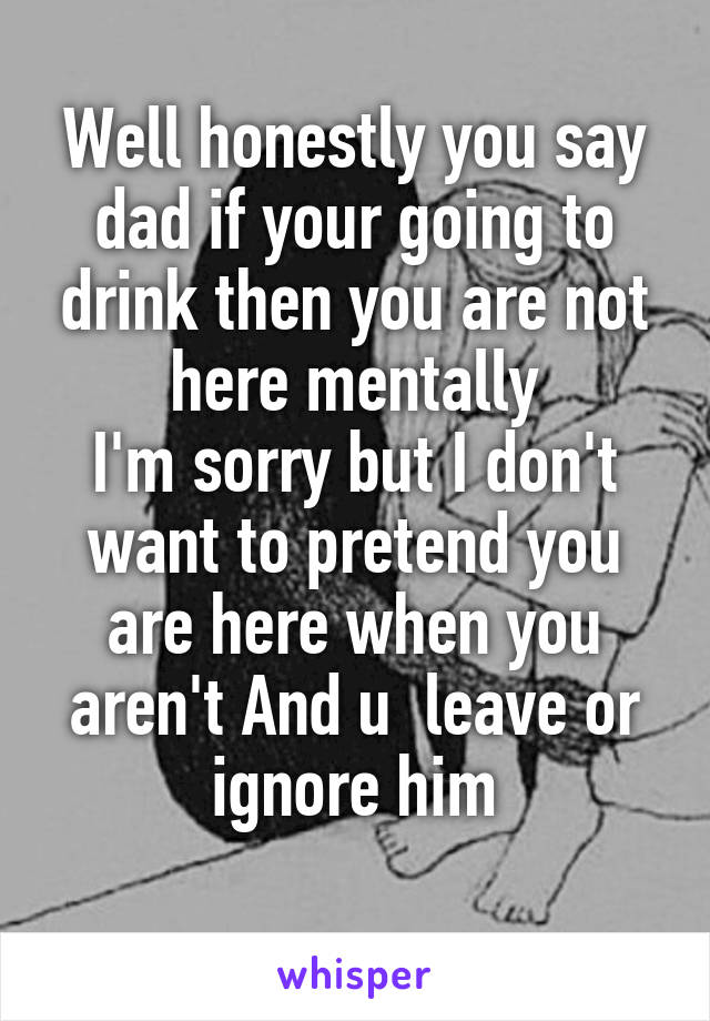 Well honestly you say dad if your going to drink then you are not here mentally
I'm sorry but I don't want to pretend you are here when you aren't And u  leave or ignore him
