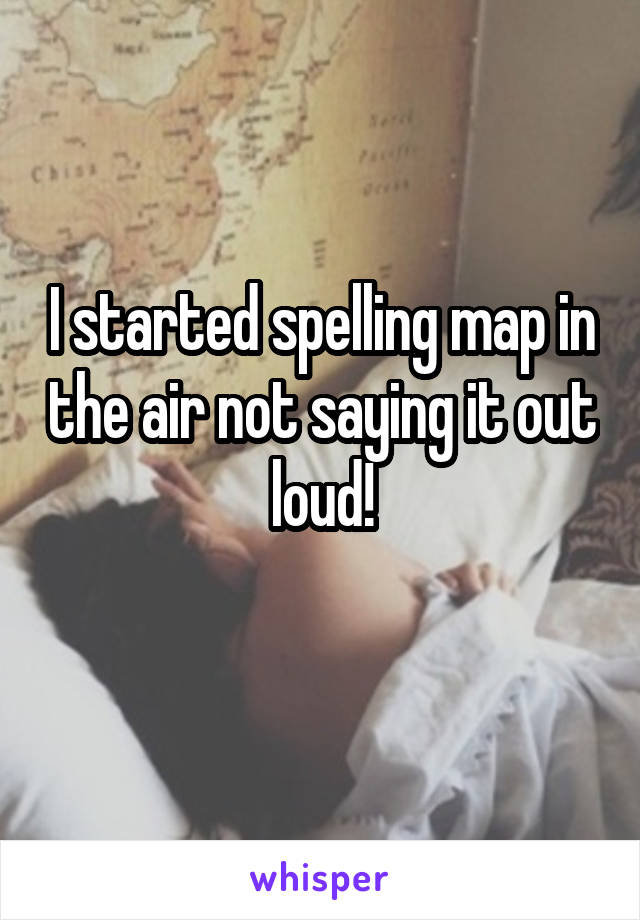 I started spelling map in the air not saying it out loud!
