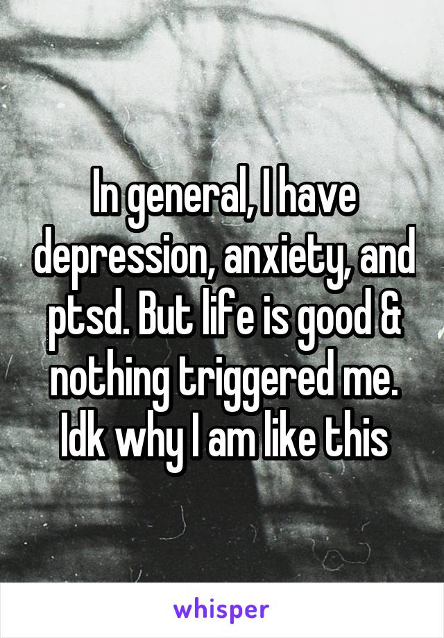 In general, I have depression, anxiety, and ptsd. But life is good & nothing triggered me. Idk why I am like this