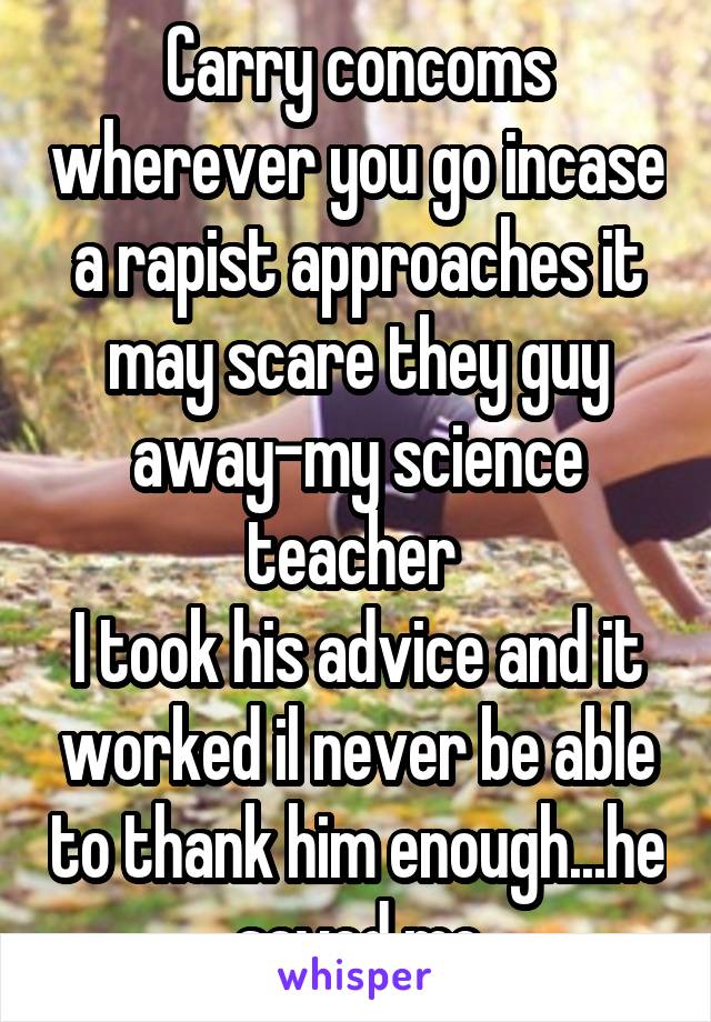 Carry concoms wherever you go incase a rapist approaches it may scare they guy away-my science teacher 
I took his advice and it worked il never be able to thank him enough...he saved me