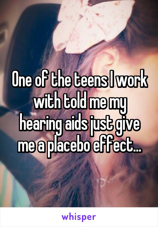 One of the teens I work with told me my hearing aids just give me a placebo effect...