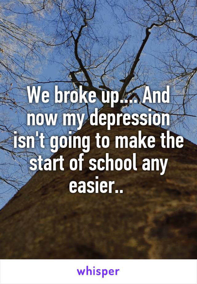 We broke up.... And now my depression isn't going to make the start of school any easier.. 