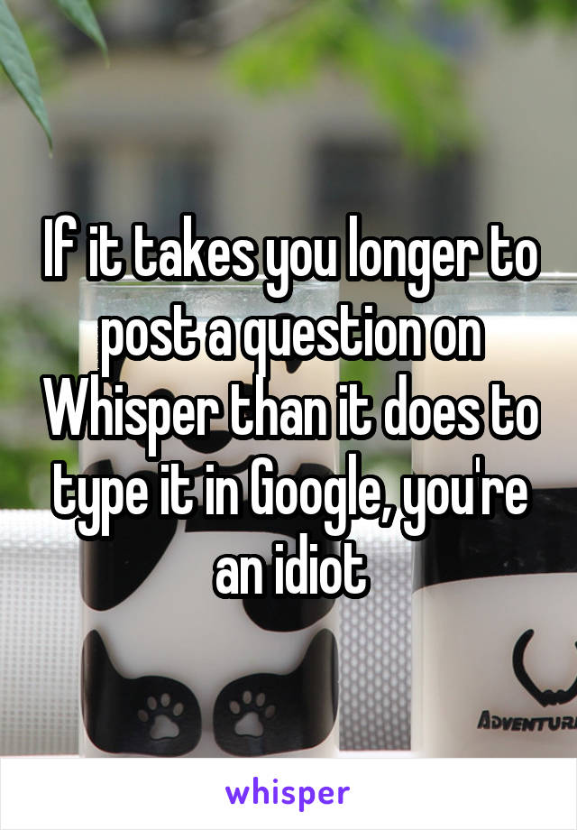 If it takes you longer to post a question on Whisper than it does to type it in Google, you're an idiot