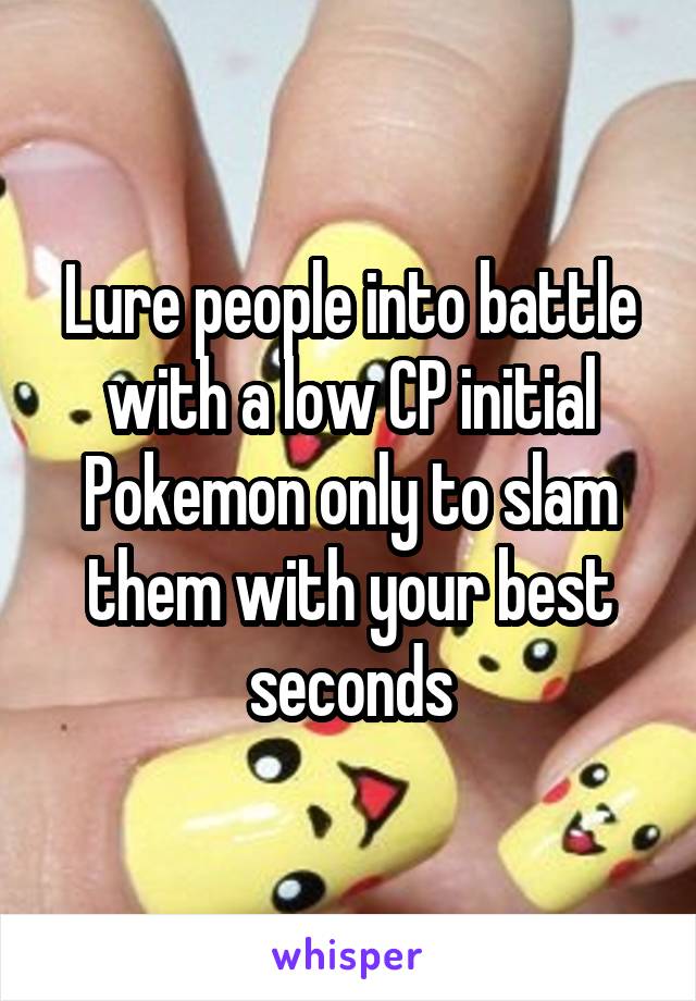 Lure people into battle with a low CP initial Pokemon only to slam them with your best seconds