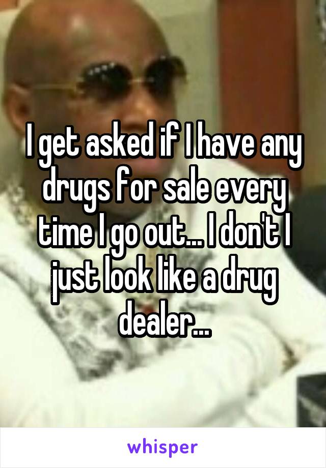 I get asked if I have any drugs for sale every time I go out... I don't I just look like a drug dealer...